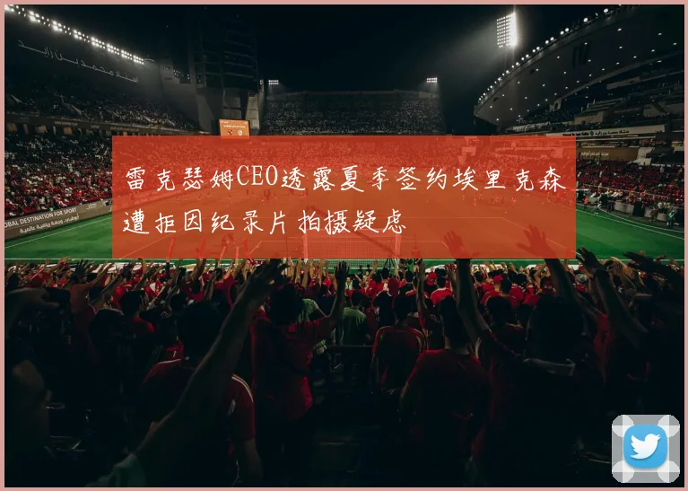 雷克瑟姆CEO透露夏季签约埃里克森遭拒因纪录片拍摄疑虑