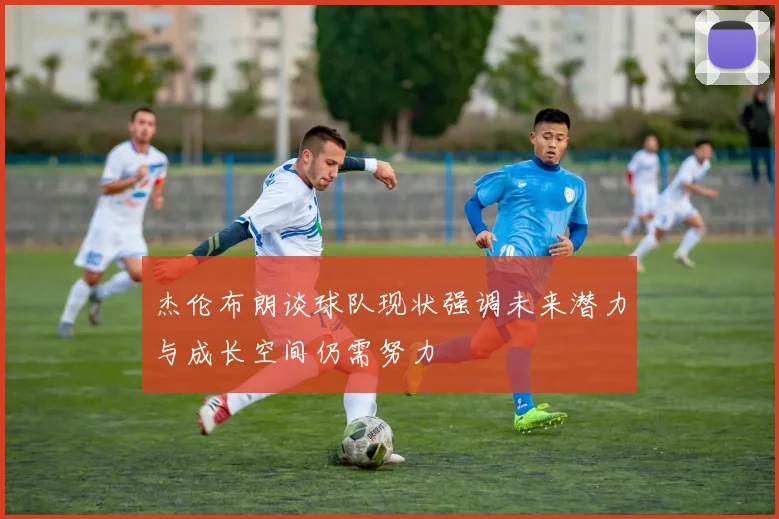 杰伦布朗谈球队现状强调未来潜力与成长空间仍需努力