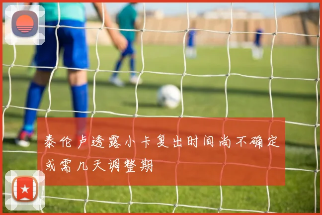 泰伦卢透露小卡复出时间尚不确定或需几天调整期