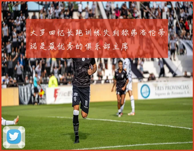 大罗回忆长跑训练失利称弗洛伦蒂诺是最优秀的俱乐部主席