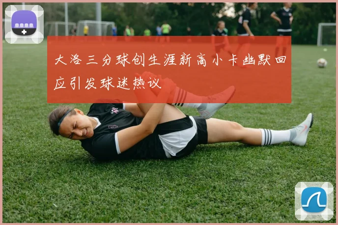 大洛三分球创生涯新高小卡幽默回应引发球迷热议