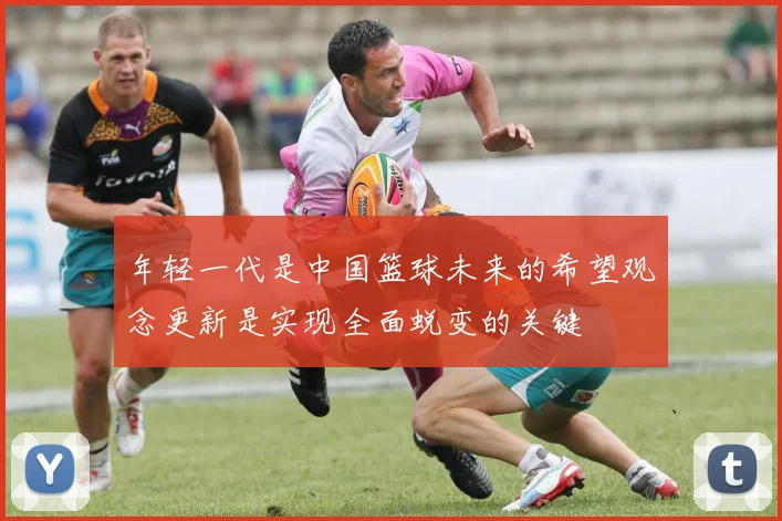 年轻一代是中国篮球未来的希望观念更新是实现全面蜕变的关键