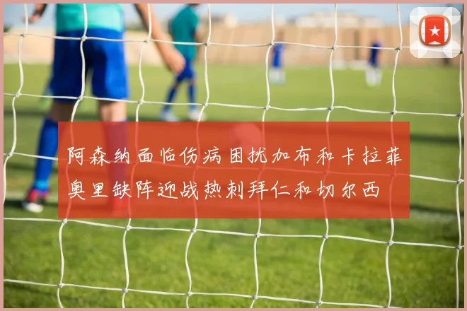 阿森纳面临伤病困扰加布和卡拉菲奥里缺阵迎战热刺拜仁和切尔西