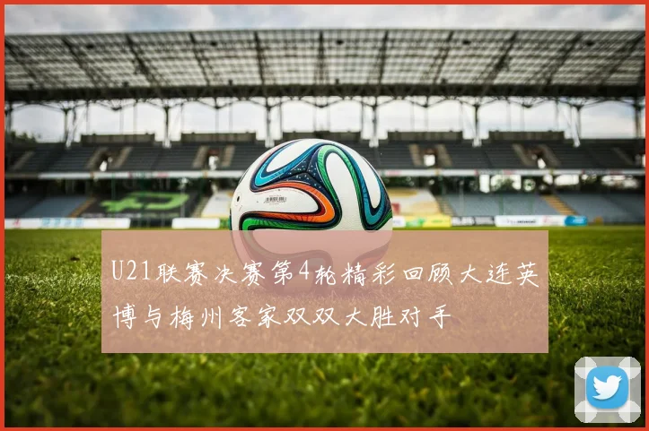 U21联赛决赛第4轮精彩回顾大连英博与梅州客家双双大胜对手