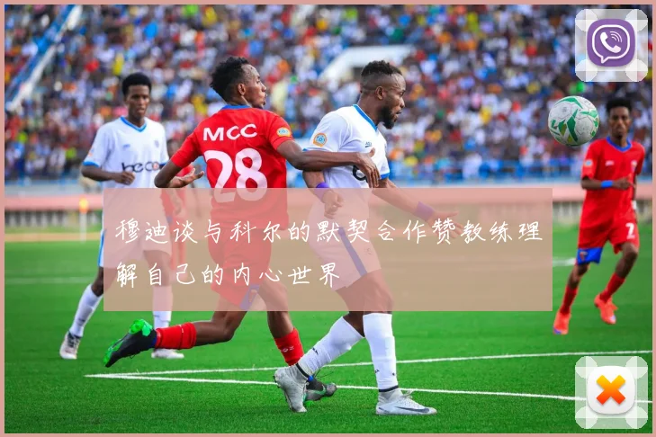 穆迪谈与科尔的默契合作赞教练理解自己的内心世界