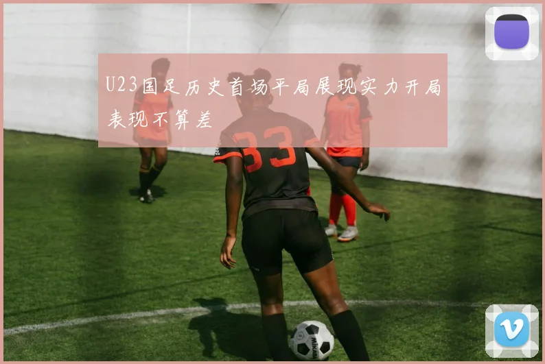 U23国足历史首场平局展现实力开局表现不算差