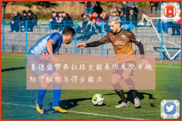 基德盛赞弗拉格全能表现展现卓越防守组织与得分能力