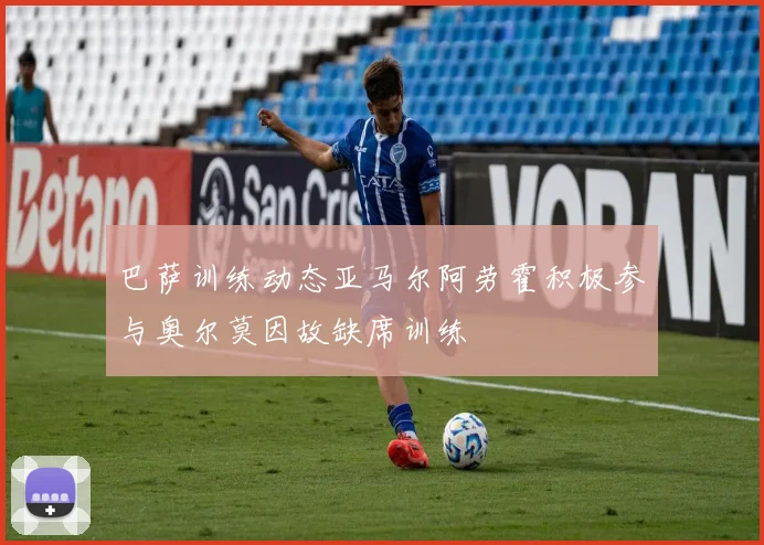 巴萨训练动态亚马尔阿劳霍积极参与奥尔莫因故缺席训练