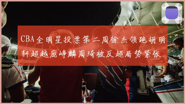 CBA全明星投票第二周徐杰领跑胡明轩超越庞峥麟周琦被反超局势紧张