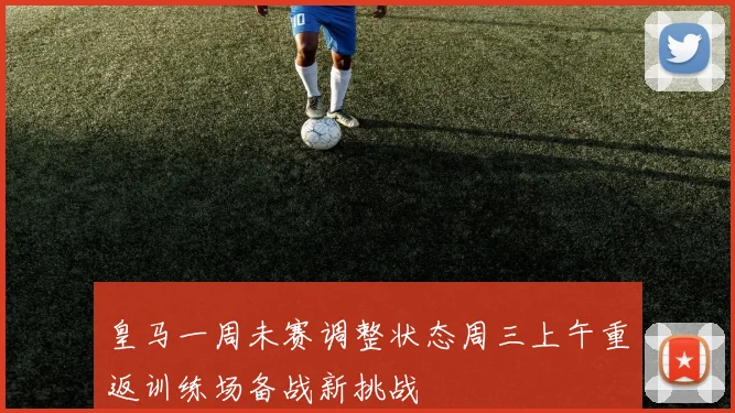 皇马一周未赛调整状态周三上午重返训练场备战新挑战