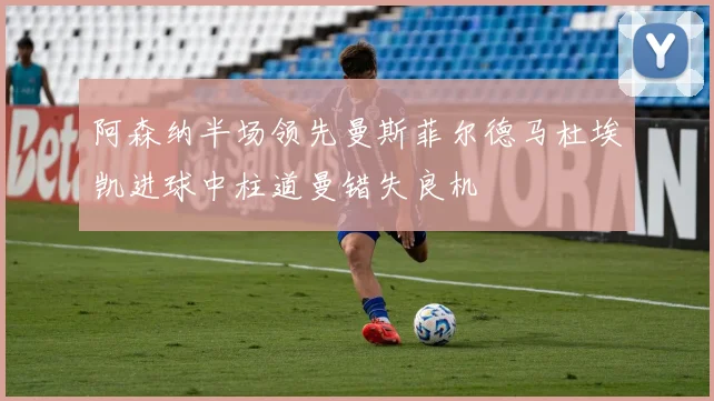 阿森纳半场领先曼斯菲尔德马杜埃凯进球中柱道曼错失良机