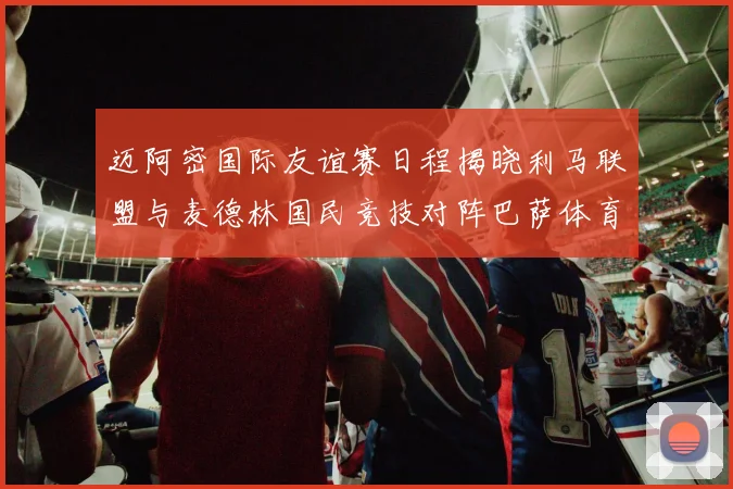 迈阿密国际友谊赛日程揭晓利马联盟与麦德林国民竞技对阵巴萨体育