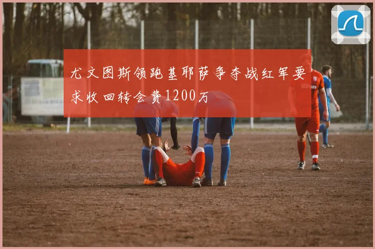 尤文图斯领跑基耶萨争夺战红军要求收回转会费1200万