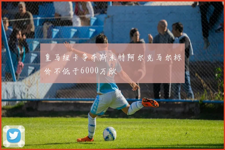 皇马纽卡争夺斯米特阿尔克马尔标价不低于6000万欧