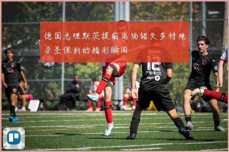 德国总理默茨提前离场错失多特绝杀圣保利的精彩瞬间