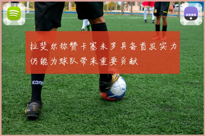 拉斐尔称赞卡塞米罗具备首发实力仍能为球队带来重要贡献