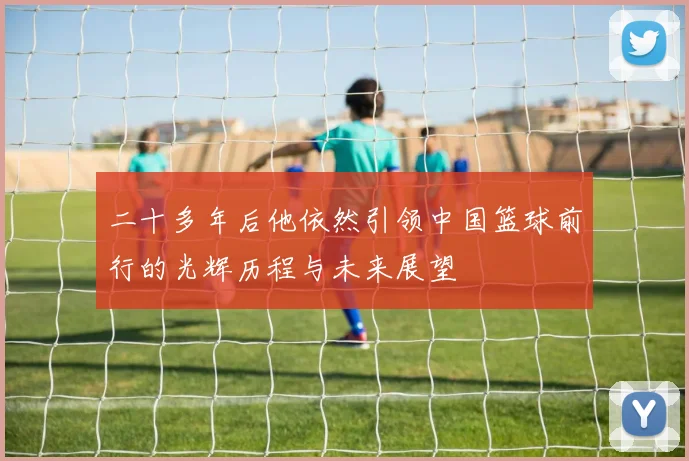 二十多年后他依然引领中国篮球前行的光辉历程与未来展望