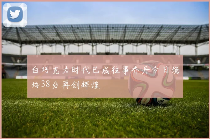 白巧克力时代已成往事乔丹今日场均38分再创辉煌
