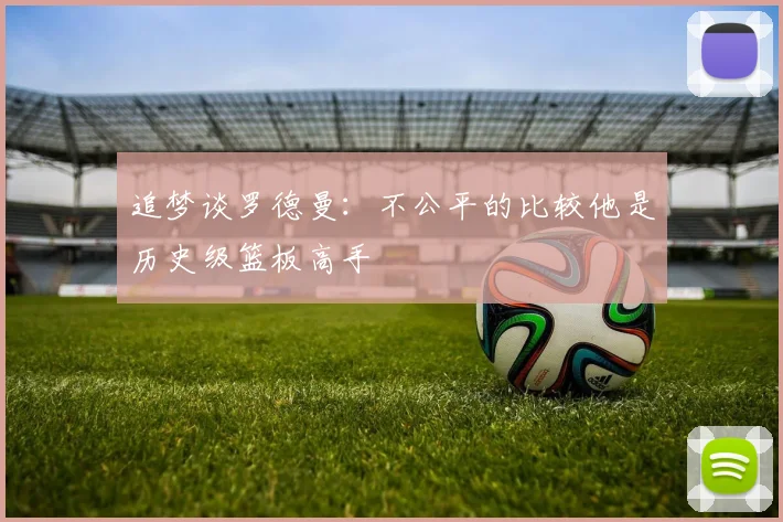 追梦谈罗德曼：不公平的比较他是历史级篮板高手