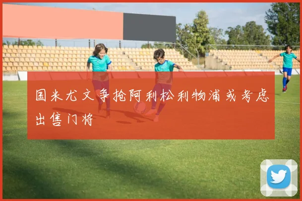 国米尤文争抢阿利松利物浦或考虑出售门将