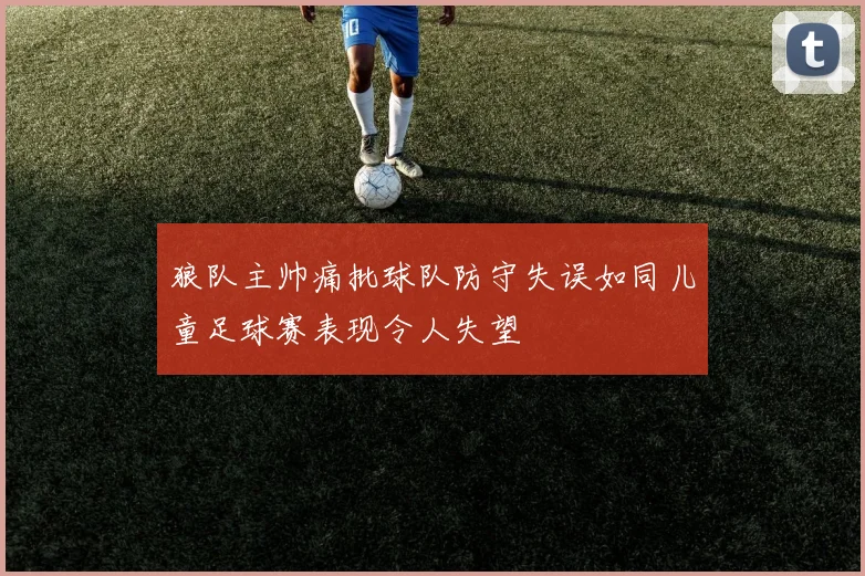 狼队主帅痛批球队防守失误如同儿童足球赛表现令人失望