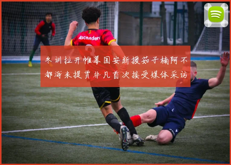 冬训拉开帷幕国安新援茹子楠阿不都海米提贾非凡首次接受媒体采访分享心声