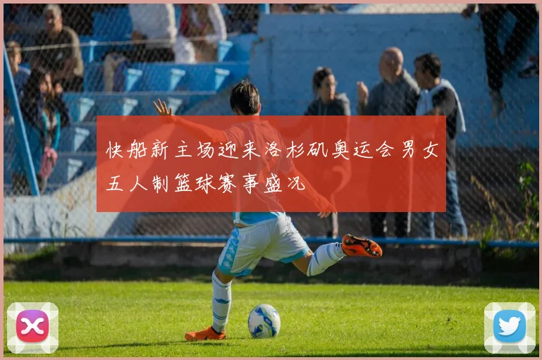 快船新主场迎来洛杉矶奥运会男女五人制篮球赛事盛况