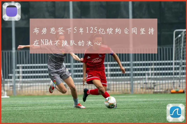 布劳恩签下5年125亿续约合同坚持在NBA不换队的决心