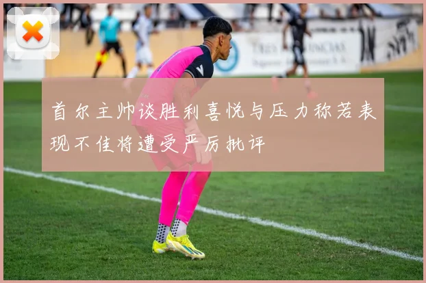 首尔主帅谈胜利喜悦与压力称若表现不佳将遭受严厉批评