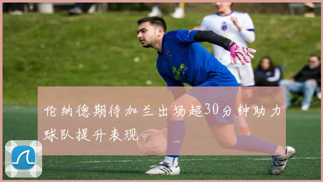伦纳德期待加兰出场超30分钟助力球队提升表现