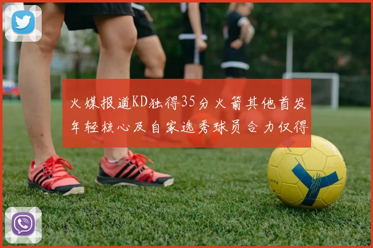 火媒报道KD独得35分火箭其他首发年轻核心及自家选秀球员合力仅得42分
