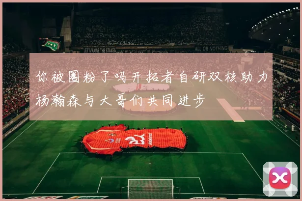 你被圈粉了吗开拓者自研双核助力杨瀚森与大哥们共同进步