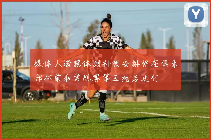 媒体人透露体测补测安排将在俱乐部杯前和常规赛第五轮后进行