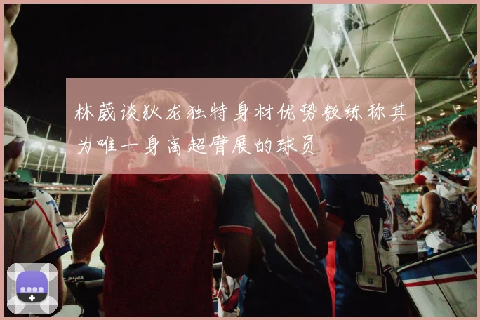 林葳谈狄龙独特身材优势教练称其为唯一身高超臂展的球员