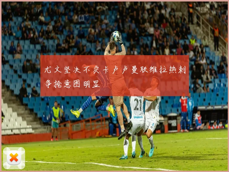 尤文坚决不卖卡卢卢曼联维拉热刺争抢意图明显
