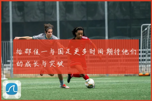 给邵佳一与国足更多时间期待他们的成长与突破