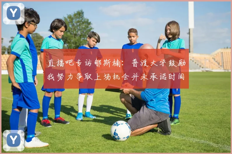 直播吧专访郇斯楠：普渡大学鼓励我努力争取上场机会并未承诺时间
