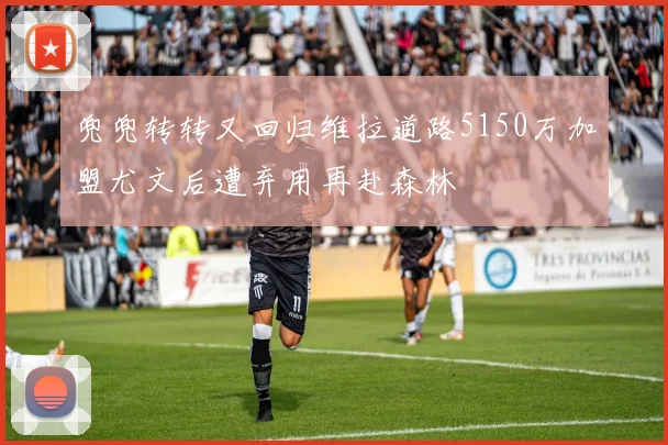 兜兜转转又回归维拉道路5150万加盟尤文后遭弃用再赴森林