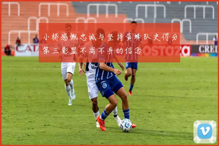 小桥感慨忠诚与坚持黄蜂队史得分第三彰显不离不弃的信念