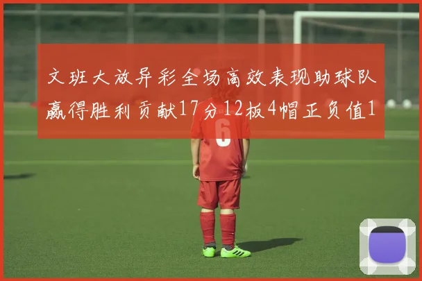 文班大放异彩全场高效表现助球队赢得胜利贡献17分12板4帽正负值11