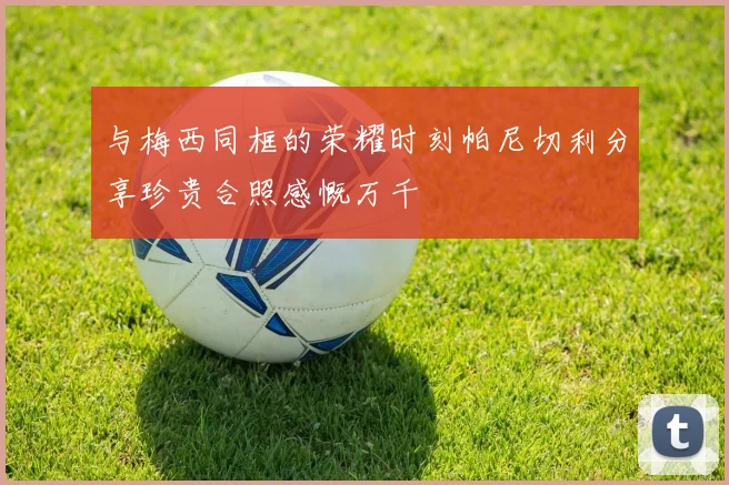 与梅西同框的荣耀时刻帕尼切利分享珍贵合照感慨万千