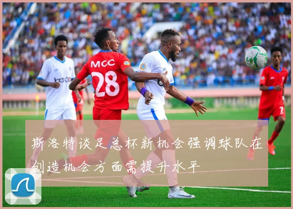 斯洛特谈足总杯新机会强调球队在创造机会方面需提升水平
