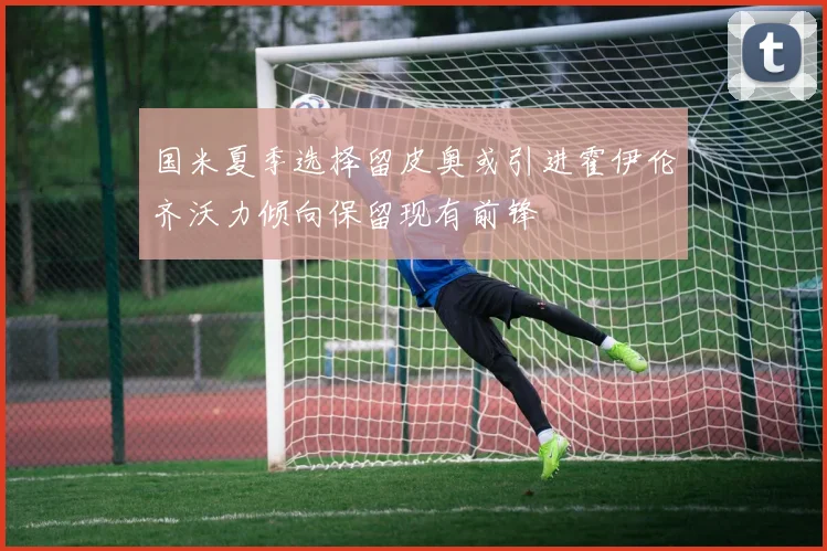 国米夏季选择留皮奥或引进霍伊伦齐沃力倾向保留现有前锋