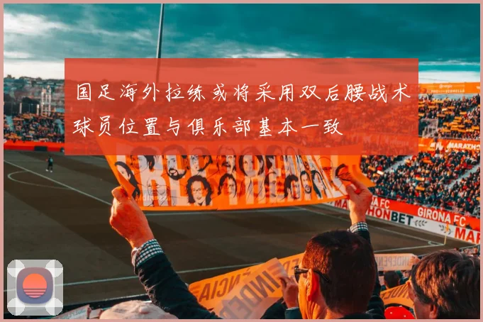 国足海外拉练或将采用双后腰战术球员位置与俱乐部基本一致